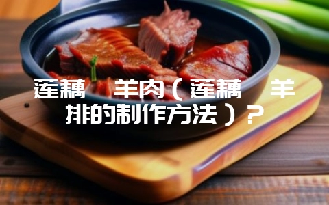 莲藕焖羊肉(莲藕焖羊排的制作方法)?-会东网
