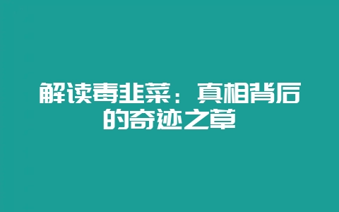 解读毒韭菜：真相背后的奇迹之草-会东网