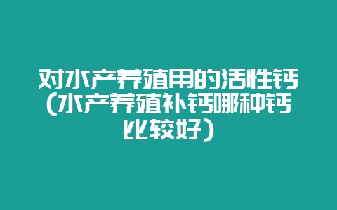 对水产养殖用的活性钙(水产养殖补钙哪种钙比较好)-会东网