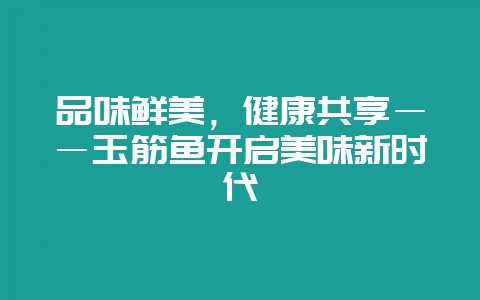 品味鲜美，健康共享――玉筋鱼开启美味新时代-会东网