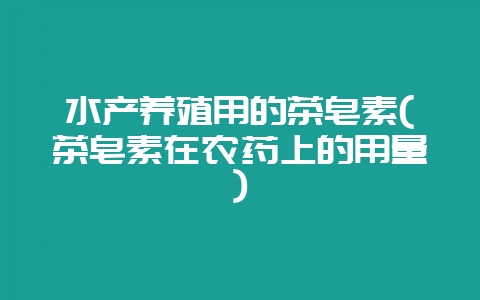 水产养殖用的茶皂素(茶皂素在农药上的用量)-会东网
