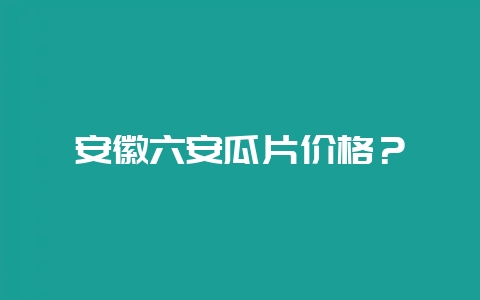 安徽六安瓜片价格？-会东网