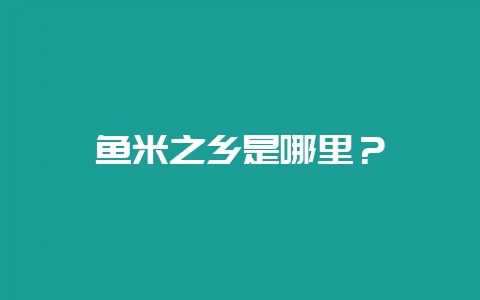 鱼米之乡是哪里？-会东网