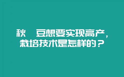 秋豇豆想要实现高产,栽培技术是怎样的?-会东网