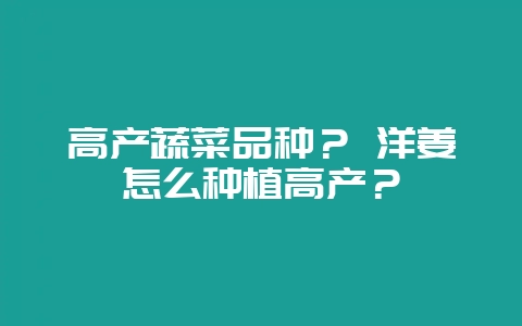 高产蔬菜品种? 洋姜怎么种植高产?-会东网