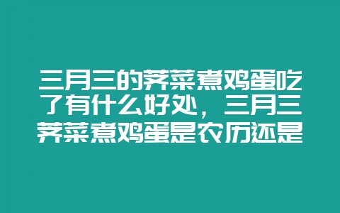 三月三的荠菜煮鸡蛋吃了有什么好处，三月三荠菜煮鸡蛋是农历还是阳历-会东网