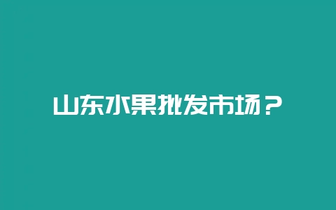 山东水果批发市场？-会东网