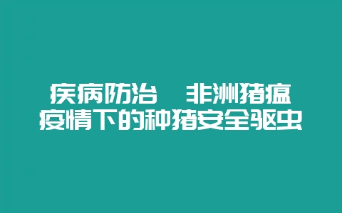 疾病防治  非洲猪瘟疫情下的种猪安全驱虫-会东网
