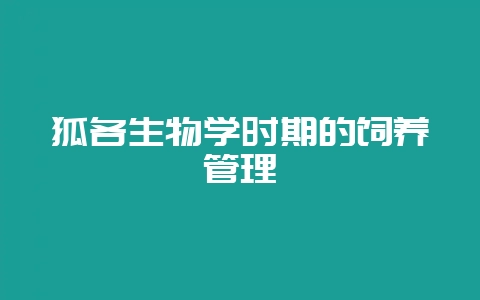 狐各生物学时期的饲养管理-会东网