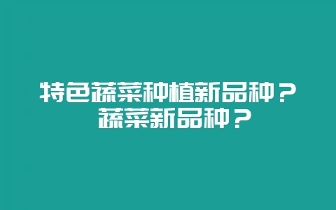 特色蔬菜种植新品种？ 蔬菜新品种？-会东网