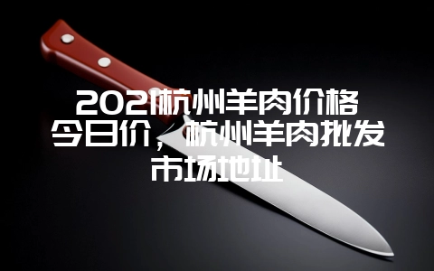 2021杭州羊肉价格今日价,杭州羊肉批发市场地址-会东网