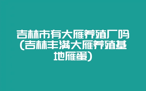 吉林市有大雁养殖厂吗(吉林丰满大雁养殖基地雁蛋)-会东网