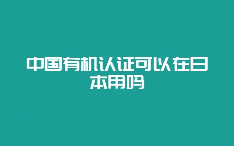 中国有机认证可以在日本用吗-会东网