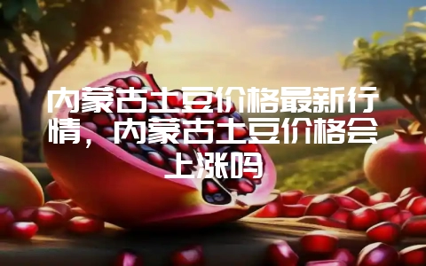 内蒙古土豆价格最新行情，内蒙古土豆价格会上涨吗-会东网