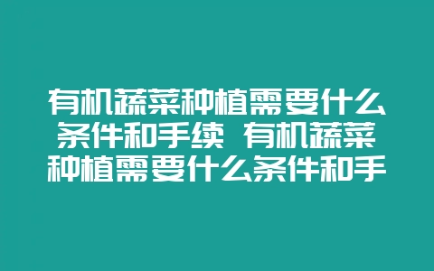 有机蔬菜种植需要什么条件和手续 有机蔬菜种植需要什么条件和手续呢-会东网