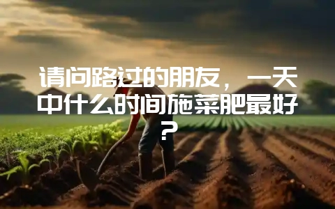 请问路过的朋友，一天中什么时间施菜肥最好？-会东网
