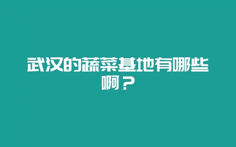 武汉的蔬菜基地有哪些啊?-会东网