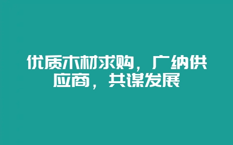 优质木材求购,广纳供应商,共谋发展-会东网