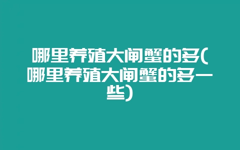 哪里养殖大闸蟹的多(哪里养殖大闸蟹的多一些)-会东网