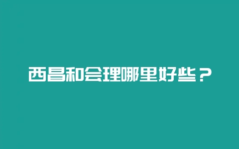 西昌和会理哪里好些?-会东网