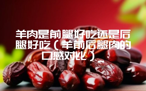 羊肉是前腿好吃还是后腿好吃(羊前后腿肉的口感对比)_-会东网