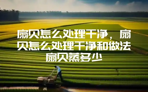 扇贝怎么处理干净，扇贝怎么处理干净和做法扇贝蒸多少-会东网