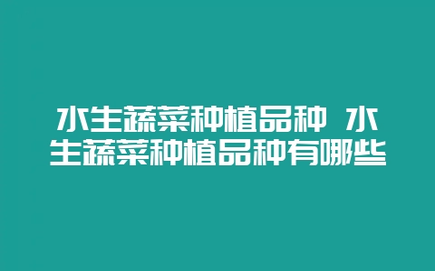 水生蔬菜种植品种 水生蔬菜种植品种有哪些-会东网