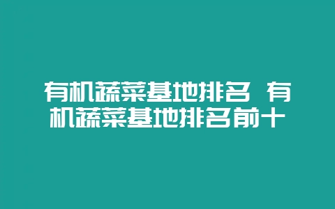 有机蔬菜基地排名 有机蔬菜基地排名前十-会东网