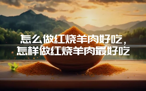 怎么做红烧羊肉好吃，怎样做红烧羊肉最好吃-会东网