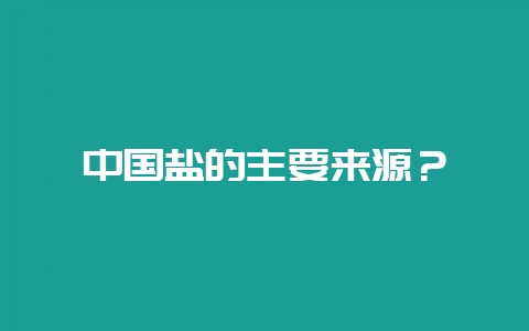 中国盐的主要来源？-会东网