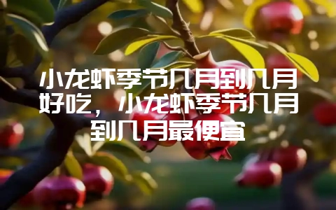 小龙虾季节几月到几月好吃，小龙虾季节几月到几月最便宜-会东网