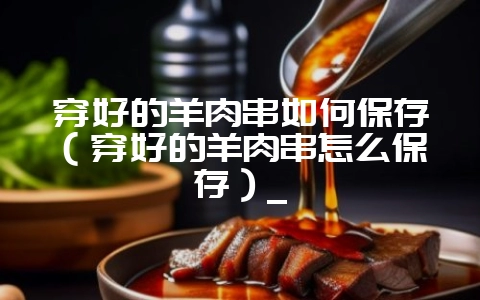 穿好的羊肉串如何保存（穿好的羊肉串怎么保存）_-会东网