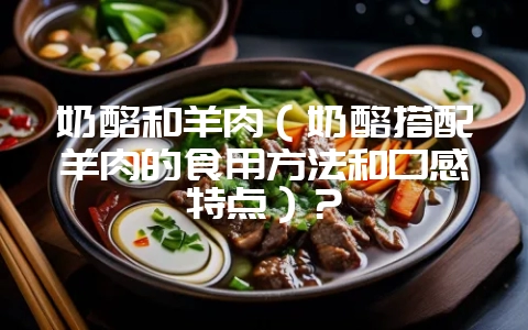 奶酪和羊肉（奶酪搭配羊肉的食用方法和口感特点）？-会东网