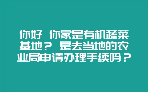 你好 你家是有机蔬菜基地? 是去当地的农业局申请办理手续吗?-会东网
