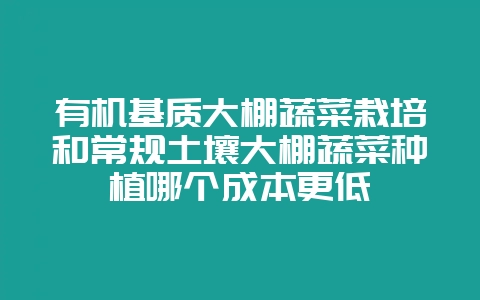 有机基质大棚蔬菜栽培和常规土壤大棚蔬菜种植哪个成本更低-会东网