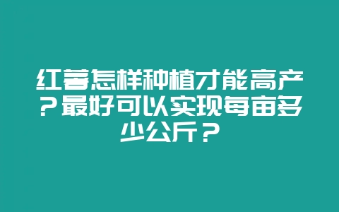 红薯怎样种植才能高产？最好可以实现每亩多少公斤？-会东网