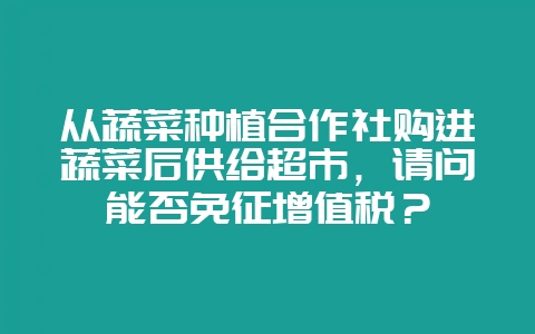 从蔬菜种植合作社购进蔬菜后供给超市,请问能否免征增值税?-会东网