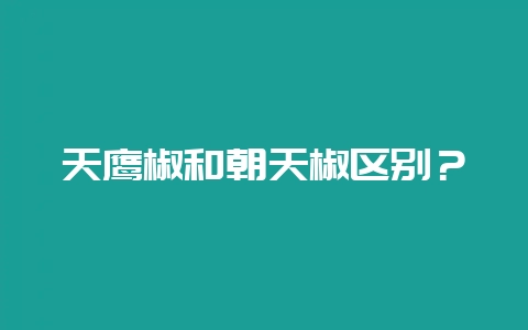 天鹰椒和朝天椒区别？-会东网