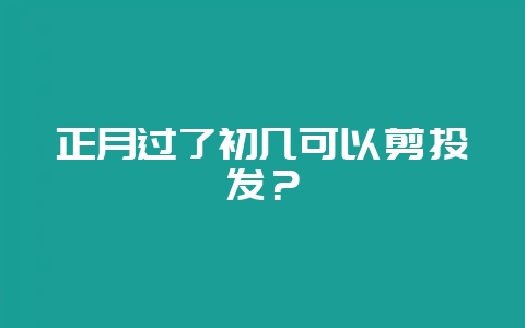 正月过了初几可以剪头发?-会东网