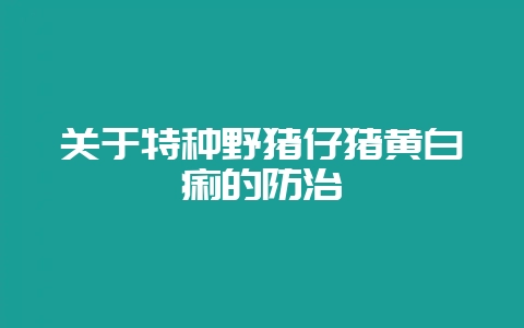 关于特种野猪仔猪黄白痢的防治-会东网
