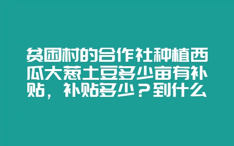 贫困村的合作社种植西瓜大葱土豆多少亩有补贴，补贴多少？到什么单位申请？谢谢！-会东网
