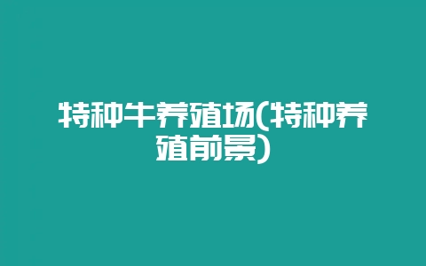 特种牛养殖场(特种养殖前景)-会东网