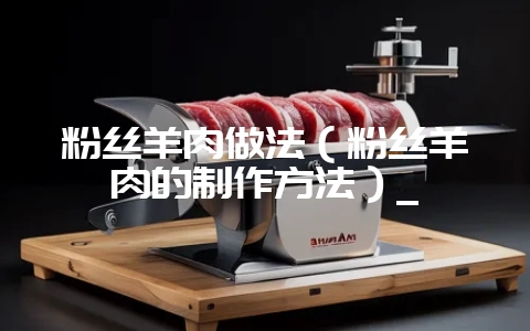 粉丝羊肉做法（粉丝羊肉的制作方法）_-会东网