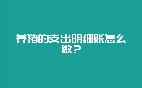 养猪的支出明细账怎么做？-会东网