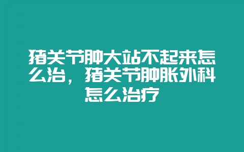 猪关节肿大站不起来怎么治,猪关节肿胀外科怎么治疗-会东网