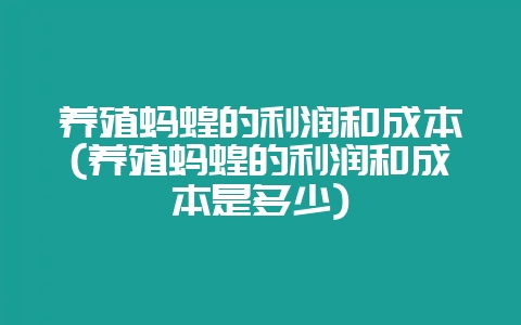 养殖蚂蝗的利润和成本(养殖蚂蝗的利润和成本是多少)-会东网