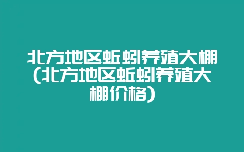 北方地区蚯蚓养殖大棚(北方地区蚯蚓养殖大棚价格)-会东网