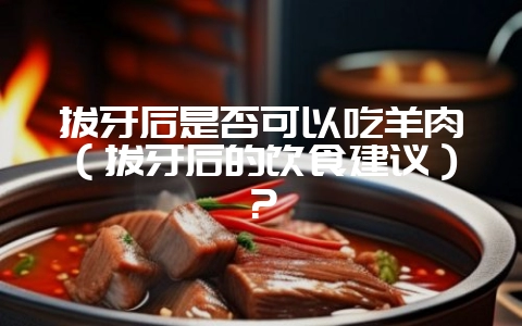 拔牙后是否可以吃羊肉(拔牙后的饮食建议)?-会东网