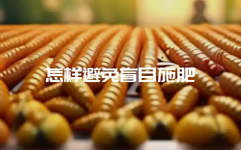 怎样避免盲目施肥-会东网