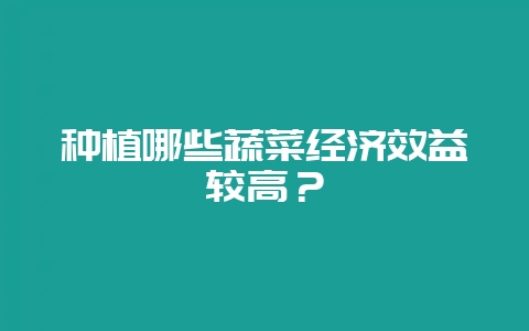 种植哪些蔬菜经济效益较高？-会东网